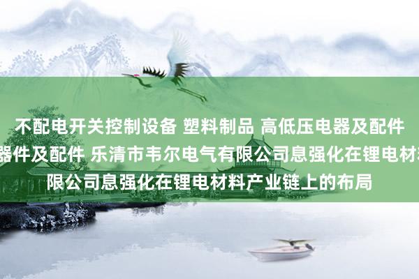 不配电开关控制设备 塑料制品 高低压电器及配件 成套设备 电子元器件及配件 乐清市韦尔电气有限公司息强化在锂电材料产业链上的布局
