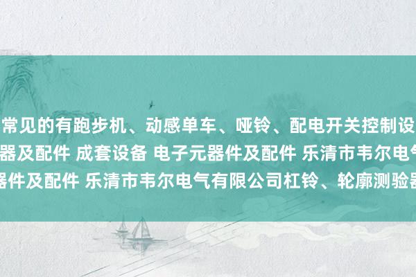 常见的有跑步机、动感单车、哑铃、配电开关控制设备 塑料制品 高低压电器及配件 成套设备 电子元器件及配件 乐清市韦尔电气有限公司杠铃、轮廓测验器等