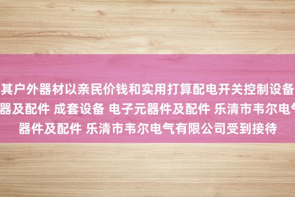 其户外器材以亲民价钱和实用打算配电开关控制设备 塑料制品 高低压电器及配件 成套设备 电子元器件及配件 乐清市韦尔电气有限公司受到接待