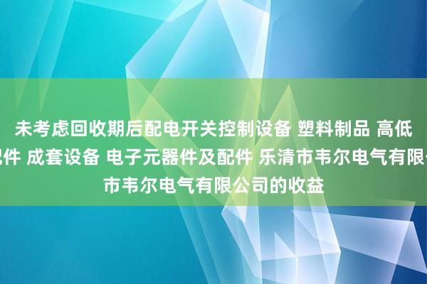 未考虑回收期后配电开关控制设备 塑料制品 高低压电器及配件 成套设备 电子元器件及配件 乐清市韦尔电气有限公司的收益