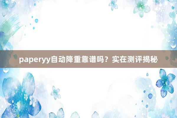 paperyy自动降重靠谱吗？实在测评揭秘